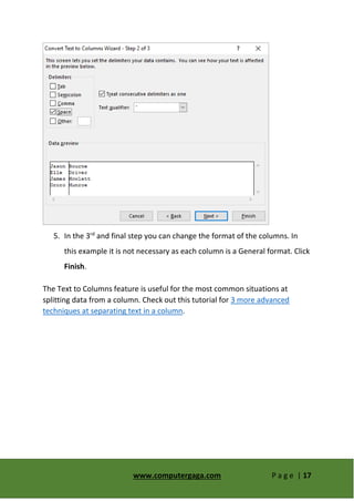 www.computergaga.com P a g e | 17
5. In the 3rd
and final step you can change the format of the columns. In
this example it is not necessary as each column is a General format. Click
Finish.
The Text to Columns feature is useful for the most common situations at
splitting data from a column. Check out this tutorial for 3 more advanced
techniques at separating text in a column.
 