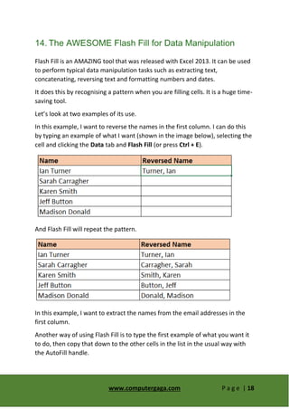 www.computergaga.com P a g e | 18
14. The AWESOME Flash Fill for Data Manipulation
Flash Fill is an AMAZING tool that was released with Excel 2013. It can be used
to perform typical data manipulation tasks such as extracting text,
concatenating, reversing text and formatting numbers and dates.
It does this by recognising a pattern when you are filling cells. It is a huge time-
saving tool.
Let’s look at two examples of its use.
In this example, I want to reverse the names in the first column. I can do this
by typing an example of what I want (shown in the image below), selecting the
cell and clicking the Data tab and Flash Fill (or press Ctrl + E).
And Flash Fill will repeat the pattern.
In this example, I want to extract the names from the email addresses in the
first column.
Another way of using Flash Fill is to type the first example of what you want it
to do, then copy that down to the other cells in the list in the usual way with
the AutoFill handle.
 