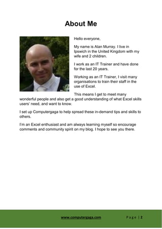 www.computergaga.com P a g e | 2
About Me
Hello everyone,
My name is Alan Murray. I live in
Ipswich in the United Kingdom with my
wife and 2 children.
I work as an IT Trainer and have done
for the last 20 years.
Working as an IT Trainer, I visit many
organisations to train their staff in the
use of Excel.
This means I get to meet many
wonderful people and also get a good understanding of what Excel skills
users’ need, and want to know.
I set up Computergaga to help spread these in-demand tips and skills to
others.
I’m an Excel enthusiast and am always learning myself so encourage
comments and community spirit on my blog. I hope to see you there.
 