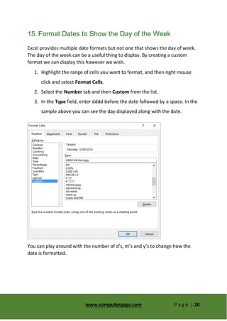 www.computergaga.com P a g e | 20
15. Format Dates to Show the Day of the Week
Excel provides multiple date formats but not one that shows the day of week.
The day of the week can be a useful thing to display. By creating a custom
format we can display this however we wish.
1. Highlight the range of cells you want to format, and then right mouse
click and select Format Cells.
2. Select the Number tab and then Custom from the list.
3. In the Type field, enter dddd before the date followed by a space. In the
sample above you can see the day displayed along with the date.
You can play around with the number of d’s, m’s and y’s to change how the
date is formatted.
 