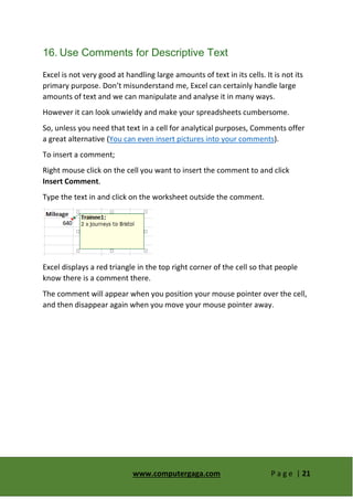 www.computergaga.com P a g e | 21
16. Use Comments for Descriptive Text
Excel is not very good at handling large amounts of text in its cells. It is not its
primary purpose. Don’t misunderstand me, Excel can certainly handle large
amounts of text and we can manipulate and analyse it in many ways.
However it can look unwieldy and make your spreadsheets cumbersome.
So, unless you need that text in a cell for analytical purposes, Comments offer
a great alternative (You can even insert pictures into your comments).
To insert a comment;
Right mouse click on the cell you want to insert the comment to and click
Insert Comment.
Type the text in and click on the worksheet outside the comment.
Excel displays a red triangle in the top right corner of the cell so that people
know there is a comment there.
The comment will appear when you position your mouse pointer over the cell,
and then disappear again when you move your mouse pointer away.
 