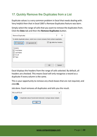 www.computergaga.com P a g e | 22
17. Quickly Remove the Duplicates from a List
Duplicate values is a very common problem in Excel that needs dealing with.
Very helpful then that in Excel 2007 a Remove Duplicates feature was born.
Simply select the range of cells that you want to remove the duplicates from.
Click the Data tab and then the Remove Duplicates button.
Excel displays the headers from the range of cells selected. By default, all
headers are checked. This means Excel will only recognise a record as a
duplicate if every column is the same.
This is your opportunity to remove any check boxes that are not required, and
click Ok.
Job done. Excel removes all duplicates and tells you the result.
 