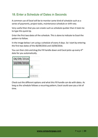 www.computergaga.com P a g e | 23
18. Enter a Schedule of Dates in Seconds
A common use of Excel will be to monitor some kind of schedule such as a
series of payments, project tasks, maintenance schedule or shift rota.
Very useful then that you can create such as schedule quicker than it took me
to type this quick tip.
Enter the first two dates of the schedule. This is done to indicate to Excel the
pattern to follow.
In the image below I am using a schedule of every 4 days. So I start by entering
the first two dates of the 06/09/2016 and 10/09/2016.
You can then click and drag the Fill handle down and Excel picks up every 4th
date for you automatically.
Check out the different options and what this Fill handle can do with dates. As
long as the schedule follows a recurring pattern, Excel could save you a lot of
time.
 