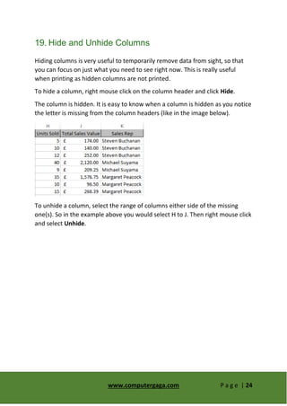 www.computergaga.com P a g e | 24
19. Hide and Unhide Columns
Hiding columns is very useful to temporarily remove data from sight, so that
you can focus on just what you need to see right now. This is really useful
when printing as hidden columns are not printed.
To hide a column, right mouse click on the column header and click Hide.
The column is hidden. It is easy to know when a column is hidden as you notice
the letter is missing from the column headers (like in the image below).
To unhide a column, select the range of columns either side of the missing
one(s). So in the example above you would select H to J. Then right mouse click
and select Unhide.
 