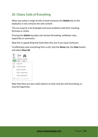 www.computergaga.com P a g e | 25
20. Clears Cells of Everything
When you select a range of cells in Excel and press the Delete key on the
keyboard, it only removes the cells content.
This can surprise a lot of people and cause problems with their resulting
formulas or charts.
Pressing the Delete key does not remove formatting, validation rules,
hyperlinks or comments.
Now this is a good thing that Excel does this, but it can cause confusion.
To effectively clear everything from a cell, click the Home tab, the Clear button
and select Clear All.
Note that there are also useful options to clear only the cells formatting, or
only the hyperlinks.
 