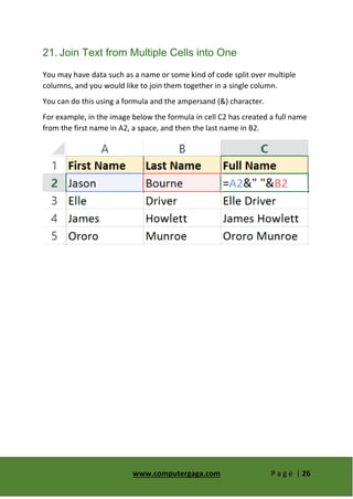 www.computergaga.com P a g e | 26
21. Join Text from Multiple Cells into One
You may have data such as a name or some kind of code split over multiple
columns, and you would like to join them together in a single column.
You can do this using a formula and the ampersand (&) character.
For example, in the image below the formula in cell C2 has created a full name
from the first name in A2, a space, and then the last name in B2.
 