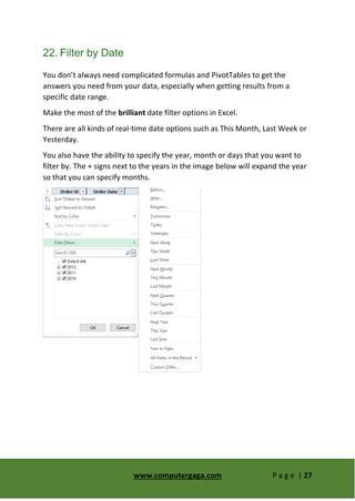 www.computergaga.com P a g e | 27
22. Filter by Date
You don’t always need complicated formulas and PivotTables to get the
answers you need from your data, especially when getting results from a
specific date range.
Make the most of the brilliant date filter options in Excel.
There are all kinds of real-time date options such as This Month, Last Week or
Yesterday.
You also have the ability to specify the year, month or days that you want to
filter by. The + signs next to the years in the image below will expand the year
so that you can specify months.
 