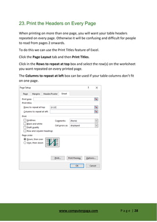 www.computergaga.com P a g e | 28
23. Print the Headers on Every Page
When printing on more than one page, you will want your table headers
repeated on every page. Otherwise it will be confusing and difficult for people
to read from pages 2 onwards.
To do this we can use the Print Titles feature of Excel.
Click the Page Layout tab and then Print Titles.
Click in the Rows to repeat at top box and select the row(s) on the worksheet
you want repeated on every printed page.
The Columns to repeat at left box can be used if your table columns don’t fit
on one page.
 