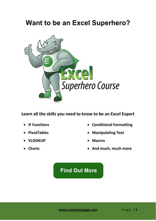 www.computergaga.com P a g e | 3
Want to be an Excel Superhero?
Learn all the skills you need to know to be an Excel Expert
 IF Functions
 PivotTables
 VLOOKUP
 Charts
 Conditional Formatting
 Manipulating Text
 Macros
 And much, much more
 