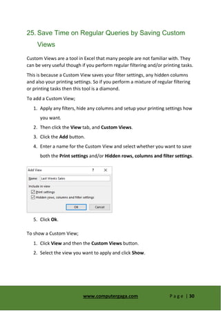 www.computergaga.com P a g e | 30
25. Save Time on Regular Queries by Saving Custom
Views
Custom Views are a tool in Excel that many people are not familiar with. They
can be very useful though if you perform regular filtering and/or printing tasks.
This is because a Custom View saves your filter settings, any hidden columns
and also your printing settings. So if you perform a mixture of regular filtering
or printing tasks then this tool is a diamond.
To add a Custom View;
1. Apply any filters, hide any columns and setup your printing settings how
you want.
2. Then click the View tab, and Custom Views.
3. Click the Add button.
4. Enter a name for the Custom View and select whether you want to save
both the Print settings and/or Hidden rows, columns and filter settings.
5. Click Ok.
To show a Custom View;
1. Click View and then the Custom Views button.
2. Select the view you want to apply and click Show.
 