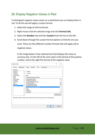 www.computergaga.com P a g e | 32
26. Display Negative Values in Red
To distinguish negative values easier on a worksheet you can display them in
red. To do this we will apply a custom format.
1. Select the range of cells to format.
2. Right mouse click the selected range and click Format Cells.
3. Select the Number tab and then Custom from the list on the left.
4. Scroll down through the custom format options to find the one you
want. There are few different number formats that will apply red to
negative values.
In the image below I have selected one that displays the value as
currency also. To the left of the semi colon is the format of the positive
number, and to the right the format of the negative value.
 