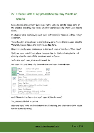 www.computergaga.com P a g e | 33
27. Freeze Parts of a Spreadsheet to Stay Visible on
Screen
Spreadsheets are normally quite large right? So being able to freeze parts of
the sheet so that they stay visible when you scroll is an important Excel hack to
know.
In a typical table example, you will want to freeze your headers so they remain
on screen.
These headers are probably in the first row, so to freeze them you can click the
View tab, Freeze Panes and then Freeze Top Row.
However, maybe your headers are in the top 3 rows of the sheet. What now?
Well, we need to tell Excel where they are. We do this by clicking in the cell
directly after the parts of the sheet we want to freeze.
So for the top 3 rows, that would be cell A4.
We then click the View tab, Freeze Panes and then Freeze Panes.
And if I wanted to freeze the top 3 rows AND column A?
Yes, you would click in cell B4.
Now the top 3 rows are frozen for vertical scrolling, and the first column frozen
for horizontal scrolling.
 