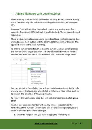 www.computergaga.com P a g e | 4
1. Adding Numbers with Leading Zeros
When entering numbers into a cell in Excel, you may wish to keep the leading
zeros. Examples might include when entering phone numbers, or employee
ID’s.
However Excel will not allow this and will remove any leading zeros. For
example, if you typed 002 into Excel, it would display 2. The zeros are deemed
redundant.
There are two methods we can use to make Excel keep the leading zeros. One
way is to enter them as text, and the other is to format them with zeros (this
approach will keep the value numeric).
To enter a number as text (such as a phone number), we can simply precede
the number with a single quotation ‘. This tells Excel that you have typed a
number, but want it stored as text. Excel will react like in the image below.
You can see in the Formula Bar that a single quotation was typed. In the cell a
warning icon is displayed, and when I click on it I am provided with a quick way
to convert it to a number if this was a mistake.
To remove the warning and keep it as text with the leading zero, click Ignore
Error.
Another way to enter a number with leading zeros is to customise the
formatting of the number. Let’s imagine that we are entering employee ID’s
which are exactly 8 characters in length.
1. Select the range of cells you want to apply the formatting to.
 