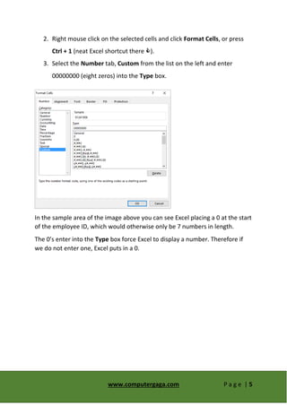 www.computergaga.com P a g e | 5
2. Right mouse click on the selected cells and click Format Cells, or press
Ctrl + 1 (neat Excel shortcut there ).
3. Select the Number tab, Custom from the list on the left and enter
00000000 (eight zeros) into the Type box.
In the sample area of the image above you can see Excel placing a 0 at the start
of the employee ID, which would otherwise only be 7 numbers in length.
The 0’s enter into the Type box force Excel to display a number. Therefore if
we do not enter one, Excel puts in a 0.
 