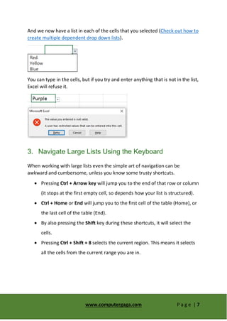 www.computergaga.com P a g e | 7
And we now have a list in each of the cells that you selected (Check out how to
create multiple dependent drop down lists).
You can type in the cells, but if you try and enter anything that is not in the list,
Excel will refuse it.
3. Navigate Large Lists Using the Keyboard
When working with large lists even the simple art of navigation can be
awkward and cumbersome, unless you know some trusty shortcuts.
 Pressing Ctrl + Arrow key will jump you to the end of that row or column
(it stops at the first empty cell, so depends how your list is structured).
 Ctrl + Home or End will jump you to the first cell of the table (Home), or
the last cell of the table (End).
 By also pressing the Shift key during these shortcuts, it will select the
cells.
 Pressing Ctrl + Shift + 8 selects the current region. This means it selects
all the cells from the current range you are in.
 