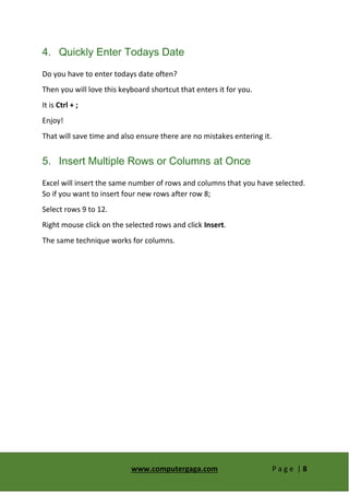 www.computergaga.com P a g e | 8
4. Quickly Enter Todays Date
Do you have to enter todays date often?
Then you will love this keyboard shortcut that enters it for you.
It is Ctrl + ;
Enjoy!
That will save time and also ensure there are no mistakes entering it.
5. Insert Multiple Rows or Columns at Once
Excel will insert the same number of rows and columns that you have selected.
So if you want to insert four new rows after row 8;
Select rows 9 to 12.
Right mouse click on the selected rows and click Insert.
The same technique works for columns.
 
