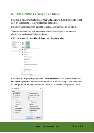 www.computergaga.com P a g e | 9
6. Select All the Formulas on a Sheet
Excel has a wonderful feature called Go To Special which enables you to select
cells on a spreadsheet that meet certain conditions.
Possibly it’s most common use is to select ALL the formulas on the sheet.
You may be doing this so that you can protect the cells with formulas, or
change the background colour of them.
Click the Home tab, then Find & Select and then Formulas.
Click the Go To Special option from Find & Select to see all of the options that
this amazing tool has. Other GREAT options include selecting all the blank cells
in a range, those with Data Validation rules or those containing formula error.
 