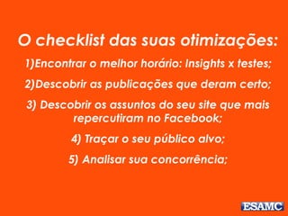 O checklist das suas otimizações:
1)Encontrar o melhor horário: Insights x testes;
2)Descobrir as publicações que deram certo;
3) Descobrir os assuntos do seu site que mais
repercutiram no Facebook;
4) Traçar o seu público alvo;
5) Analisar sua concorrência;
 