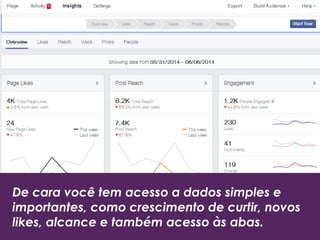 De cara você tem acesso a dados simples e
importantes, como crescimento de curtir, novos
likes, alcance e também acesso às abas.
 