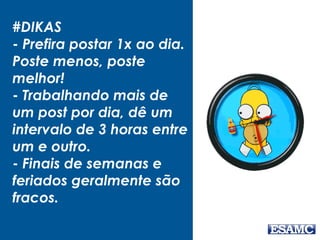 #DIKAS
- Prefira postar 1x ao dia.
Poste menos, poste
melhor!
- Trabalhando mais de
um post por dia, dê um
intervalo de 3 horas entre
um e outro.
- Finais de semanas e
feriados geralmente são
fracos.
 