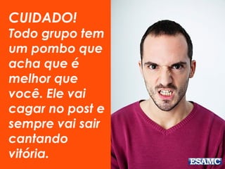 CUIDADO!
Todo grupo tem
um pombo que
acha que é
melhor que
você. Ele vai
cagar no post e
sempre vai sair
cantando
vitória.
 