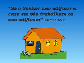 “Se o Senhor não edificar a
casa em vão trabalham os
que edificam” Salmos 127:1
 
