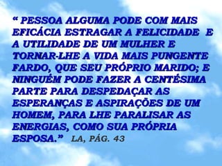 “ PESSOA ALGUMA PODE COM MAIS
EFICÁCIA ESTRAGAR A FELICIDADE E
A UTILIDADE DE UM MULHER E
TORNAR-LHE A VIDA MAIS PUNGENTE
FARDO, QUE SEU PRÓPRIO MARIDO; E
NINGUÉM PODE FAZER A CENTÉSIMA
PARTE PARA DESPEDAÇAR AS
ESPERANÇAS E ASPIRAÇÕES DE UM
HOMEM, PARA LHE PARALISAR AS
ENERGIAS, COMO SUA PRÓPRIA
ESPOSA.” LA, PÁG. 43
 