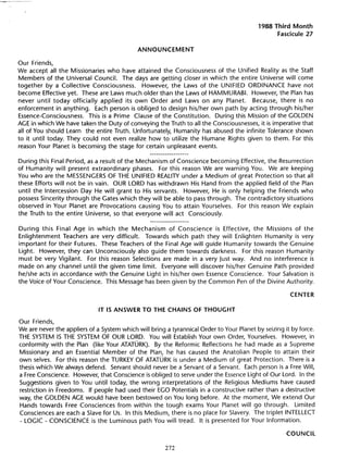 1988 Third   Month
                                                                                                 Fascicule 27

                                            ANNOUNCEMENT

Our Friends,
We accept all the Missionaries who have attained the Consciousness of the Unified Realityas the Staff
Members of the Universal CounciL. The days are getting closer in which the entire Universe will come
together by a Collective Consciousness.      However, the Laws of the UNIFIED ORDINANCE have not
become Effective yet. These are Laws much older than the Laws of HAMMURABI. However, the Plan has
never until today officially applied its own Order and Laws· on any Planet.         Because, there is no
enforcement in anything.    Each person is obliged to design his/her own path by acting through his/her
Essence-Consciousness. This is a Prime Clause of the Constitution.     During this Mission of the GOLDEN
AGE in which We have taken the Duty of conveying the Truth to all the Consciousnesses, it is imperative that
all of You should Learn the entire Truth. Unfortunately, Humanity has abused the infinite Tolerance shown
to it until today. They could not even realize how to utilize the Humane Rights given to them. For this
reason Your Planet is becoming the stage for certain unpleasant events.

During this Final Period, as a result of the Mechanism of Conscience becoming Effective, the Resurrection
of Humanity will present extraordinary phases. For this reason We are warning You. We are keeping
You who are the MESSENGERS OF THE UNIFIED REALITY under a Medium of great Protection so that all
these Efforts will not be in vain. OUR LORD has withdrawn His Hand from the applied field of the Plan
until the Intercession Day He will grant to His servants. However, He is only helping the Friends who
possess Sincerity through the Gates which they will be able to pass through. The contradictory situations
observed in Your Planet are Provocations causing You to attain Yourselves. For this reason We explain
the Truth to the entire Universe, so that everyone will act Consciously.

During this Final Age in which the Mechanism          of Conscience is Effective, the Missions of the
Enlightenment Teachers are very difficult.   Towards which path they will Enlighten Humanity is very
important for their Futures. These Teachers of the Final Age will guide Humanity towards the Genuine
Light. However, they can Unconsciously also guide them towards darkness. For this reason Humanity
must be very Vigilant.   For this reason Selections are made in a very Just way. And no interference is
ma de on any channel until the given time Iimit. Everyone will diseover his/her Genuine Path provided
he/she acts in accordance with the Genuine Light in his/her own Essence Conscience. Your Salvation is
the Voice of Your Conscience. This Message has been given by the Common Pen of the Divine Authority.

                                                                                                       CENTER

                              IT IS ANSWER TO THE CHAINS OF THOUGHT

Our Friends,
We are never the appliers of a System which will bring a tyrannical Order to Your Planet by seizing it by force.
THE SYSTEM IS THE SYSTEM OF OUR LORD. You will Establish Your own Order, Yourselves. However, in
conformity with the Plan (Iike Your ATATÜRK). By the Reformic Reflections he had made as a Supreme
Missionary and an Essential Member of the Plan, he has caused the Anatolian People to attain their
own selves. For this reason the TURKEY OF ATATÜRK is under a Medium of great Protection. There is a
thesis which We always defend. Servant should never be a Servant of a Servant. Each person is a Free Will,
a Free Conscience. However, that Conscience is obliged to serve under the Essence Light of Our Lord. In the
Suggestions given to You until today, the wrong interpretations of the Religious Mediums have caused
restriction in Freedoms. If people had used their EGO Potentials in a constructive rather than a destructive
way, the GOLDEN AGE would have been bestowed on You long before. At the moment, We extend Our
Hands towards Free Consciences from within the tough exams Your Planet will go through.                 limited
Consciences are each a Slave for Us. In this Medium, there is no place for Slavery. The triplet INTELLECT
- LOGIC - CONSCIENCE is the Luminous path You will tread. It is presented for Your Information.

                                                                                                    COUNCIL

                                                       272
 