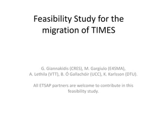 Feasibility Study for the
migration of TIMES
G. Giannakidis (CRES), M. Gargiulo (E4SMA),
A. Lethila (VTT), B. Ó Gallachóir (UCC), K. Karlsson (DTU).
All ETSAP partners are welcome to contribute in this
feasibility study.
 