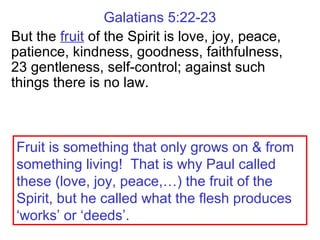 Galatians 5:22-23
But the fruit of the Spirit is love, joy, peace,
patience, kindness, goodness, faithfulness,
23 gentleness, self-control; against such
things there is no law.
Fruit is something that only grows on & from
something living! That is why Paul called
these (love, joy, peace,…) the fruit of the
Spirit, but he called what the flesh produces
‘works’ or ‘deeds’.
 