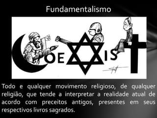 Fundamentalismo




Todo e qualquer movimento religioso, de qualquer
religião, que tende a interpretar a realidade atual de
acordo com preceitos antigos, presentes em seus
respectivos livros sagrados.
 