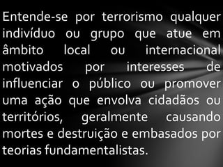 Entende-se por terrorismo qualquer
indivíduo ou grupo que atue em
âmbito local ou internacional
motivados     por    interesses  de
influenciar o público ou promover
uma ação que envolva cidadãos ou
territórios, geralmente causando
mortes e destruição e embasados por
teorias fundamentalistas.
 
