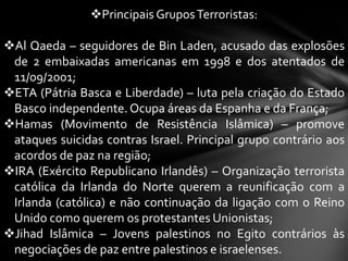 Principais Grupos Terroristas:

Al Qaeda – seguidores de Bin Laden, acusado das explosões
 de 2 embaixadas americanas em 1998 e dos atentados de
 11/09/2001;
ETA (Pátria Basca e Liberdade) – luta pela criação do Estado
 Basco independente. Ocupa áreas da Espanha e da França;
Hamas (Movimento de Resistência Islâmica) – promove
 ataques suicidas contras Israel. Principal grupo contrário aos
 acordos de paz na região;
IRA (Exército Republicano Irlandês) – Organização terrorista
 católica da Irlanda do Norte querem a reunificação com a
 Irlanda (católica) e não continuação da ligação com o Reino
 Unido como querem os protestantes Unionistas;
Jihad Islâmica – Jovens palestinos no Egito contrários às
 negociações de paz entre palestinos e israelenses.
 