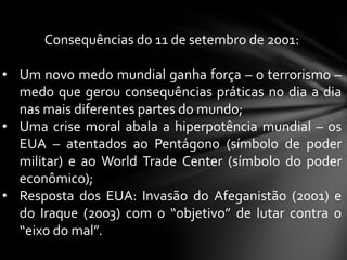 Consequências do 11 de setembro de 2001:

• Um novo medo mundial ganha força – o terrorismo –
  medo que gerou consequências práticas no dia a dia
  nas mais diferentes partes do mundo;
• Uma crise moral abala a hiperpotência mundial – os
  EUA – atentados ao Pentágono (símbolo de poder
  militar) e ao World Trade Center (símbolo do poder
  econômico);
• Resposta dos EUA: Invasão do Afeganistão (2001) e
  do Iraque (2003) com o “objetivo” de lutar contra o
  “eixo do mal”.
 