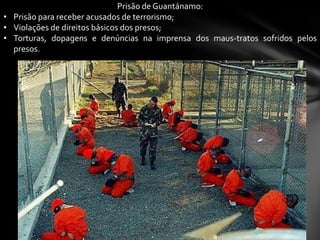 Prisão de Guantánamo:
• Prisão para receber acusados de terrorismo;
• Violações de direitos básicos dos presos;
• Torturas, dopagens e denúncias na imprensa dos maus-tratos sofridos pelos
  presos.
 