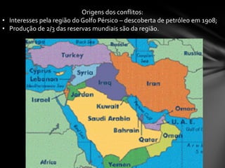 Origens dos conflitos:
• Interesses pela região do Golfo Pérsico – descoberta de petróleo em 1908;
• Produção de 2/3 das reservas mundiais são da região.
 