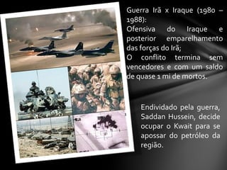 Guerra Irã x Iraque (1980 –
1988):
Ofensiva do Iraque e
posterior emparelhamento
das forças do Irã;
O conflito termina sem
vencedores e com um saldo
de quase 1 mi de mortos.


    Endividado pela guerra,
    Saddan Hussein, decide
    ocupar o Kwait para se
    apossar do petróleo da
    região.
 