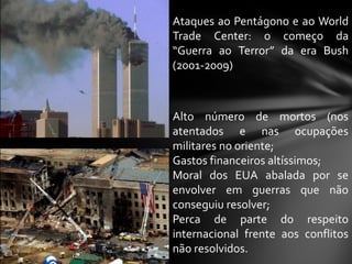 Ataques ao Pentágono e ao World
Trade Center: o começo da
“Guerra ao Terror” da era Bush
(2001-2009)



Alto número de mortos (nos
atentados e nas ocupações
militares no oriente;
Gastos financeiros altíssimos;
Moral dos EUA abalada por se
envolver em guerras que não
conseguiu resolver;
Perca de parte do respeito
internacional frente aos conflitos
não resolvidos.
 