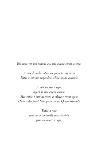 Era uma vez um menino que não queria comer a sopa.
A mãe disse-lhe: «Sou eu quem ta vai dar.»
Então o menino respondeu: «Está muito quente!»
A mãe mexeu a sopa.
Agora já não estava quente.
Mas então o menino virou a cabeça e resmungou:
«Não tenho fome! Não quero comer! Quero brincar!»
Então a mãe
começou a contar-lhe uma história
para ele comer a sopa.
 