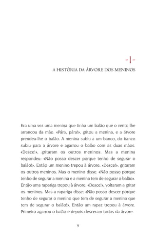 9
•1•
Era uma vez uma menina que tinha um balão que o vento lhe
arrancou da mão. «Pára, pára!», gritou a menina, e a árvore
prendeu-lhe o balão. A menina subiu a um banco, do banco
subiu para a árvore e agarrou o balão com as duas mãos.
«Desce!», gritaram os outros meninos. Mas a menina
respondeu: «Não posso descer porque tenho de segurar o
balão!». Então um menino trepou à árvore. «Desce!», gritaram
os outros meninos. Mas o menino disse: «Não posso porque
tenho de segurar a menina e a menina tem de segurar o balão».
Então uma rapariga trepou à árvore. «Desce!», voltaram a gritar
os meninos. Mas a rapariga disse: «Não posso descer porque
tenho de segurar o menino que tem de segurar a menina que
tem de segurar o balão!». Então um rapaz trepou à árvore.
Primeiro agarrou o balão e depois desceram todos da árvore.
A HISTÓRIA DA ÁRVORE DOS MENINOS
 