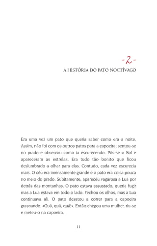 11
•2•
Era uma vez um pato que queria saber como era a noite.
Assim, não foi com os outros patos para a capoeira; sentou-se
no prado e observou como ia escurecendo. Pôs-se o Sol e
apareceram as estrelas. Era tudo tão bonito que ficou
deslumbrado a olhar para elas. Contudo, cada vez escurecia
mais. O céu era imensamente grande e o pato era coisa pouca
no meio do prado. Subitamente, apareceu vagarosa a Lua por
detrás das montanhas. O pato estava assustado, queria fugir
mas a Lua estava em todo o lado. Fechou os olhos, mas a Lua
continuava ali. O pato desatou a correr para a capoeira
grasnando: «Quá, quá, quá!». Então chegou uma mulher, riu-se
e meteu-o na capoeira.
A HISTÓRIA DO PATO NOCTÍVAGO
 