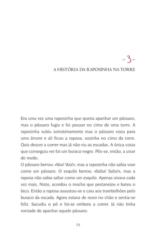 13
•8•
Era uma vez uma raposinha que queria apanhar um pássaro,
mas o pássaro fugiu e foi pousar no cimo de uma torre. A
raposinha subiu sorrateiramente mas o pássaro voou para
uma árvore e ali ficou a raposa, sozinha no cimo da torre.
Quis descer a correr mas já não viu as escadas. A única coisa
que conseguiu ver foi um buraco negro. Pôs-se, então, a uivar
de medo.
O pássaro berrou: «Voa! Voa!», mas a raposinha não sabia voar
como um pássaro. O esquilo berrou: «Salta! Salta!», mas a
raposa não sabia saltar como um esquilo. Apenas uivava cada
vez mais. Nisto, acordou o mocho que pestanejou e bateu o
bico. Então a raposa assustou-se e caiu aos trambolhões pelo
buraco da escada. Agora estava de novo no chão e sentia-se
feliz. Sacudiu o pó e foi-se embora a correr. Já não tinha
vontade de apanhar aquele pássaro.
A HISTÓRIA DA RAPOSINHA NA TORRE
 
