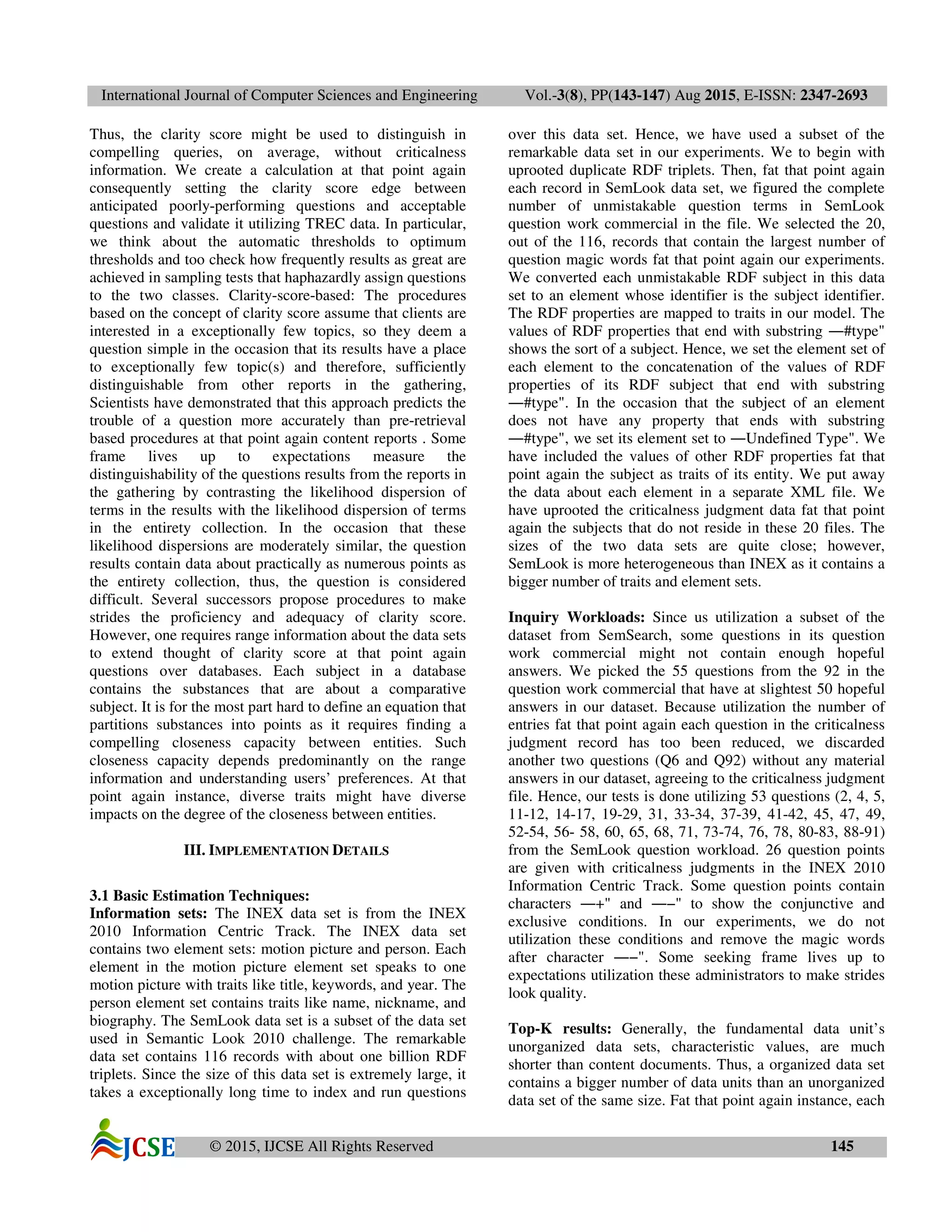 International Journal of Computer Sciences and Engineering Vol.-3(8), PP(143-147) Aug 2015, E-ISSN: 2347-2693
© 2015, IJCSE All Rights Reserved 145
Thus, the clarity score might be used to distinguish in
compelling queries, on average, without criticalness
information. We create a calculation at that point again
consequently setting the clarity score edge between
anticipated poorly-performing questions and acceptable
questions and validate it utilizing TREC data. In particular,
we think about the automatic thresholds to optimum
thresholds and too check how frequently results as great are
achieved in sampling tests that haphazardly assign questions
to the two classes. Clarity-score-based: The procedures
based on the concept of clarity score assume that clients are
interested in a exceptionally few topics, so they deem a
question simple in the occasion that its results have a place
to exceptionally few topic(s) and therefore, sufficiently
distinguishable from other reports in the gathering,
Scientists have demonstrated that this approach predicts the
trouble of a question more accurately than pre-retrieval
based procedures at that point again content reports . Some
frame lives up to expectations measure the
distinguishability of the questions results from the reports in
the gathering by contrasting the likelihood dispersion of
terms in the results with the likelihood dispersion of terms
in the entirety collection. In the occasion that these
likelihood dispersions are moderately similar, the question
results contain data about practically as numerous points as
the entirety collection, thus, the question is considered
difficult. Several successors propose procedures to make
strides the proficiency and adequacy of clarity score.
However, one requires range information about the data sets
to extend thought of clarity score at that point again
questions over databases. Each subject in a database
contains the substances that are about a comparative
subject. It is for the most part hard to define an equation that
partitions substances into points as it requires finding a
compelling closeness capacity between entities. Such
closeness capacity depends predominantly on the range
information and understanding users’ preferences. At that
point again instance, diverse traits might have diverse
impacts on the degree of the closeness between entities.
III. IMPLEMENTATION DETAILS
3.1 Basic Estimation Techniques:
Information sets: The INEX data set is from the INEX
2010 Information Centric Track. The INEX data set
contains two element sets: motion picture and person. Each
element in the motion picture element set speaks to one
motion picture with traits like title, keywords, and year. The
person element set contains traits like name, nickname, and
biography. The SemLook data set is a subset of the data set
used in Semantic Look 2010 challenge. The remarkable
data set contains 116 records with about one billion RDF
triplets. Since the size of this data set is extremely large, it
takes a exceptionally long time to index and run questions
over this data set. Hence, we have used a subset of the
remarkable data set in our experiments. We to begin with
uprooted duplicate RDF triplets. Then, fat that point again
each record in SemLook data set, we figured the complete
number of unmistakable question terms in SemLook
question work commercial in the file. We selected the 20,
out of the 116, records that contain the largest number of
question magic words fat that point again our experiments.
We converted each unmistakable RDF subject in this data
set to an element whose identifier is the subject identifier.
The RDF properties are mapped to traits in our model. The
values of RDF properties that end with substring ―#type"
shows the sort of a subject. Hence, we set the element set of
each element to the concatenation of the values of RDF
properties of its RDF subject that end with substring
―#type". In the occasion that the subject of an element
does not have any property that ends with substring
―#type", we set its element set to ―Undefined Type". We
have included the values of other RDF properties fat that
point again the subject as traits of its entity. We put away
the data about each element in a separate XML file. We
have uprooted the criticalness judgment data fat that point
again the subjects that do not reside in these 20 files. The
sizes of the two data sets are quite close; however,
SemLook is more heterogeneous than INEX as it contains a
bigger number of traits and element sets.
Inquiry Workloads: Since us utilization a subset of the
dataset from SemSearch, some questions in its question
work commercial might not contain enough hopeful
answers. We picked the 55 questions from the 92 in the
question work commercial that have at slightest 50 hopeful
answers in our dataset. Because utilization the number of
entries fat that point again each question in the criticalness
judgment record has too been reduced, we discarded
another two questions (Q6 and Q92) without any material
answers in our dataset, agreeing to the criticalness judgment
file. Hence, our tests is done utilizing 53 questions (2, 4, 5,
11-12, 14-17, 19-29, 31, 33-34, 37-39, 41-42, 45, 47, 49,
52-54, 56- 58, 60, 65, 68, 71, 73-74, 76, 78, 80-83, 88-91)
from the SemLook question workload. 26 question points
are given with criticalness judgments in the INEX 2010
Information Centric Track. Some question points contain
characters ―+" and ―−" to show the conjunctive and
exclusive conditions. In our experiments, we do not
utilization these conditions and remove the magic words
after character ―−". Some seeking frame lives up to
expectations utilization these administrators to make strides
look quality.
Top-K results: Generally, the fundamental data unit’s
unorganized data sets, characteristic values, are much
shorter than content documents. Thus, a organized data set
contains a bigger number of data units than an unorganized
data set of the same size. Fat that point again instance, each
 