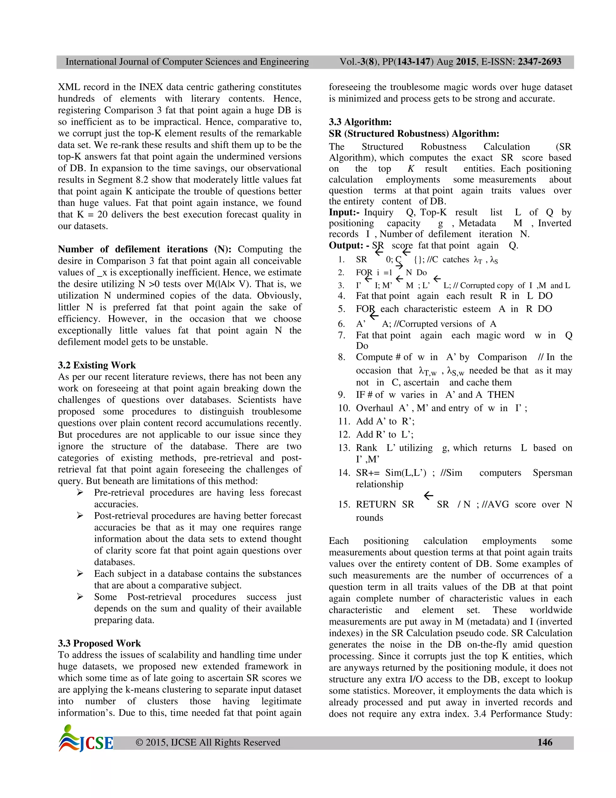 International Journal of Computer Sciences and Engineering Vol.-3(8), PP(143-147) Aug 2015, E-ISSN: 2347-2693
© 2015, IJCSE All Rights Reserved 146
XML record in the INEX data centric gathering constitutes
hundreds of elements with literary contents. Hence,
registering Comparison 3 fat that point again a huge DB is
so inefficient as to be impractical. Hence, comparative to,
we corrupt just the top-K element results of the remarkable
data set. We re-rank these results and shift them up to be the
top-K answers fat that point again the undermined versions
of DB. In expansion to the time savings, our observational
results in Segment 8.2 show that moderately little values fat
that point again K anticipate the trouble of questions better
than huge values. Fat that point again instance, we found
that K = 20 delivers the best execution forecast quality in
our datasets.
Number of defilement iterations (N): Computing the
desire in Comparison 3 fat that point again all conceivable
values of _x is exceptionally inefficient. Hence, we estimate
the desire utilizing N >0 tests over M(|A|× V). That is, we
utilization N undermined copies of the data. Obviously,
littler N is preferred fat that point again the sake of
efficiency. However, in the occasion that we choose
exceptionally little values fat that point again N the
defilement model gets to be unstable.
3.2 Existing Work
As per our recent literature reviews, there has not been any
work on foreseeing at that point again breaking down the
challenges of questions over databases. Scientists have
proposed some procedures to distinguish troublesome
questions over plain content record accumulations recently.
But procedures are not applicable to our issue since they
ignore the structure of the database. There are two
categories of existing methods, pre-retrieval and post-
retrieval fat that point again foreseeing the challenges of
query. But beneath are limitations of this method:
Pre-retrieval procedures are having less forecast
accuracies.
Post-retrieval procedures are having better forecast
accuracies be that as it may one requires range
information about the data sets to extend thought
of clarity score fat that point again questions over
databases.
Each subject in a database contains the substances
that are about a comparative subject.
Some Post-retrieval procedures success just
depends on the sum and quality of their available
preparing data.
3.3 Proposed Work
To address the issues of scalability and handling time under
huge datasets, we proposed new extended framework in
which some time as of late going to ascertain SR scores we
are applying the k-means clustering to separate input dataset
into number of clusters those having legitimate
information’s. Due to this, time needed fat that point again
foreseeing the troublesome magic words over huge dataset
is minimized and process gets to be strong and accurate.
3.3 Algorithm:
SR (Structured Robustness) Algorithm:
The Structured Robustness Calculation (SR
Algorithm), which computes the exact SR score based
on the top K result entities. Each positioning
calculation employments some measurements about
question terms at that point again traits values over
the entirety content of DB.
Input:- Inquiry Q, Top-K result list L of Q by
positioning capacity g , Metadata M , Inverted
records I , Number of defilement iteration N.
Output: - SR score fat that point again Q.
1. SR 0; C {}; //C catches λT , λS
2. FOR i =1 N Do
3. I’ I; M’ M ; L’ L; // Corrupted copy of I ,M and L
4. Fat that point again each result R in L DO
5. FOR each characteristic esteem A in R DO
6. A’ A; //Corrupted versions of A
7. Fat that point again each magic word w in Q
Do
8. Compute # of w in A’ by Comparison // In the
occasion that λT,w , λS,w needed be that as it may
not in C, ascertain and cache them
9. IF # of w varies in A’ and A THEN
10. Overhaul A’ , M’ and entry of w in I’ ;
11. Add A’ to R’;
12. Add R’ to L’;
13. Rank L’ utilizing g, which returns L based on
I’ ,M’
14. SR+= Sim(L,L’) ; //Sim computers Spersman
relationship
15. RETURN SR SR / N ; //AVG score over N
rounds
Each positioning calculation employments some
measurements about question terms at that point again traits
values over the entirety content of DB. Some examples of
such measurements are the number of occurrences of a
question term in all traits values of the DB at that point
again complete number of characteristic values in each
characteristic and element set. These worldwide
measurements are put away in M (metadata) and I (inverted
indexes) in the SR Calculation pseudo code. SR Calculation
generates the noise in the DB on-the-fly amid question
processing. Since it corrupts just the top K entities, which
are anyways returned by the positioning module, it does not
structure any extra I/O access to the DB, except to lookup
some statistics. Moreover, it employments the data which is
already processed and put away in inverted records and
does not require any extra index. 3.4 Performance Study:
 