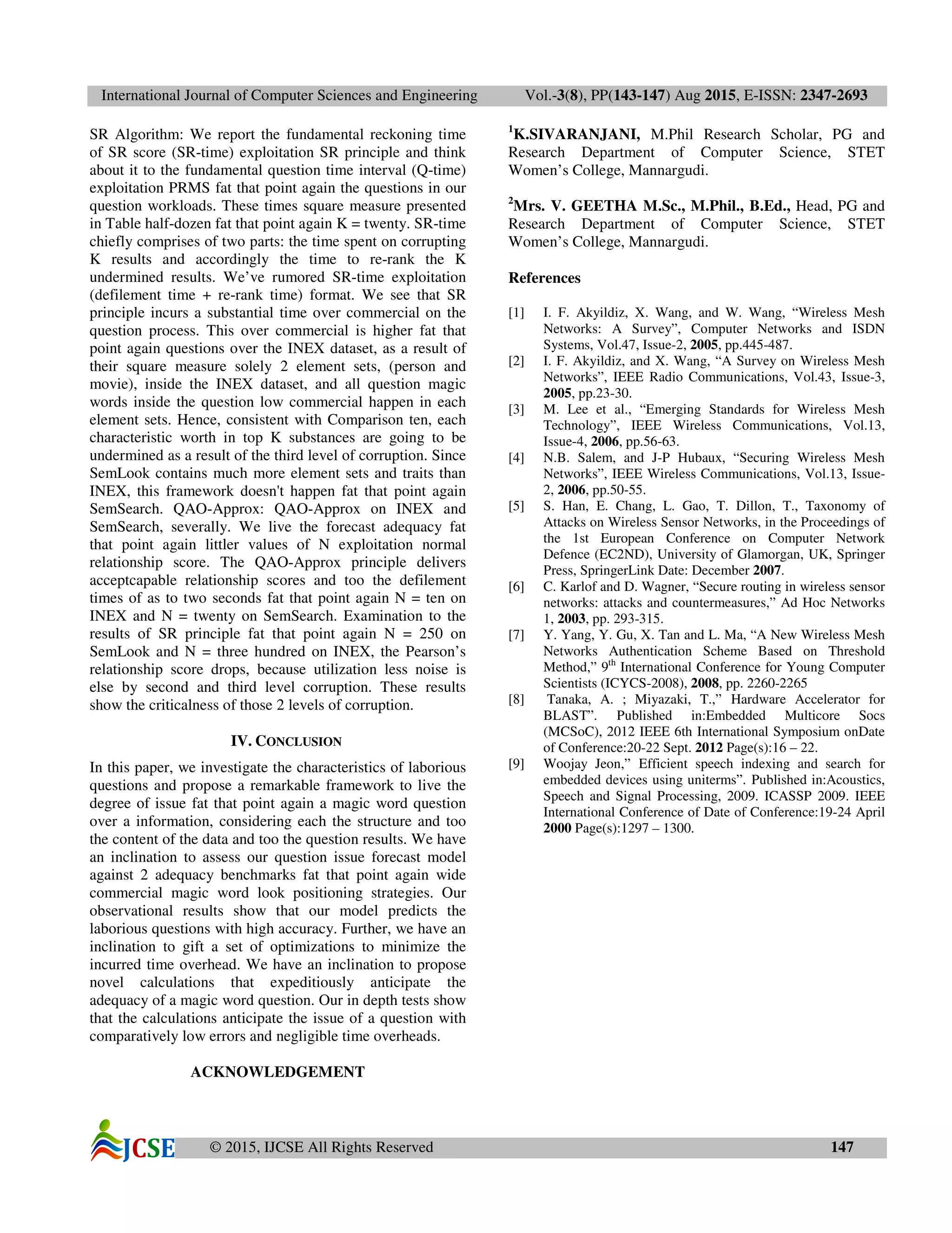International Journal of Computer Sciences and Engineering Vol.-3(8), PP(143-147) Aug 2015, E-ISSN: 2347-2693
© 2015, IJCSE All Rights Reserved 147
SR Algorithm: We report the fundamental reckoning time
of SR score (SR-time) exploitation SR principle and think
about it to the fundamental question time interval (Q-time)
exploitation PRMS fat that point again the questions in our
question workloads. These times square measure presented
in Table half-dozen fat that point again K = twenty. SR-time
chiefly comprises of two parts: the time spent on corrupting
K results and accordingly the time to re-rank the K
undermined results. We’ve rumored SR-time exploitation
(defilement time + re-rank time) format. We see that SR
principle incurs a substantial time over commercial on the
question process. This over commercial is higher fat that
point again questions over the INEX dataset, as a result of
their square measure solely 2 element sets, (person and
movie), inside the INEX dataset, and all question magic
words inside the question low commercial happen in each
element sets. Hence, consistent with Comparison ten, each
characteristic worth in top K substances are going to be
undermined as a result of the third level of corruption. Since
SemLook contains much more element sets and traits than
INEX, this framework doesn't happen fat that point again
SemSearch. QAO-Approx: QAO-Approx on INEX and
SemSearch, severally. We live the forecast adequacy fat
that point again littler values of N exploitation normal
relationship score. The QAO-Approx principle delivers
acceptcapable relationship scores and too the defilement
times of as to two seconds fat that point again N = ten on
INEX and N = twenty on SemSearch. Examination to the
results of SR principle fat that point again N = 250 on
SemLook and N = three hundred on INEX, the Pearson’s
relationship score drops, because utilization less noise is
else by second and third level corruption. These results
show the criticalness of those 2 levels of corruption.
IV. CONCLUSION
In this paper, we investigate the characteristics of laborious
questions and propose a remarkable framework to live the
degree of issue fat that point again a magic word question
over a information, considering each the structure and too
the content of the data and too the question results. We have
an inclination to assess our question issue forecast model
against 2 adequacy benchmarks fat that point again wide
commercial magic word look positioning strategies. Our
observational results show that our model predicts the
laborious questions with high accuracy. Further, we have an
inclination to gift a set of optimizations to minimize the
incurred time overhead. We have an inclination to propose
novel calculations that expeditiously anticipate the
adequacy of a magic word question. Our in depth tests show
that the calculations anticipate the issue of a question with
comparatively low errors and negligible time overheads.
ACKNOWLEDGEMENT
1
K.SIVARANJANI, M.Phil Research Scholar, PG and
Research Department of Computer Science, STET
Women’s College, Mannargudi.
2
Mrs. V. GEETHA M.Sc., M.Phil., B.Ed., Head, PG and
Research Department of Computer Science, STET
Women’s College, Mannargudi.
References
[1] I. F. Akyildiz, X. Wang, and W. Wang, “Wireless Mesh
Networks: A Survey”, Computer Networks and ISDN
Systems, Vol.47, Issue-2, 2005, pp.445-487.
[2] I. F. Akyildiz, and X. Wang, “A Survey on Wireless Mesh
Networks”, IEEE Radio Communications, Vol.43, Issue-3,
2005, pp.23-30.
[3] M. Lee et al., “Emerging Standards for Wireless Mesh
Technology”, IEEE Wireless Communications, Vol.13,
Issue-4, 2006, pp.56-63.
[4] N.B. Salem, and J-P Hubaux, “Securing Wireless Mesh
Networks”, IEEE Wireless Communications, Vol.13, Issue-
2, 2006, pp.50-55.
[5] S. Han, E. Chang, L. Gao, T. Dillon, T., Taxonomy of
Attacks on Wireless Sensor Networks, in the Proceedings of
the 1st European Conference on Computer Network
Defence (EC2ND), University of Glamorgan, UK, Springer
Press, SpringerLink Date: December 2007.
[6] C. Karlof and D. Wagner, “Secure routing in wireless sensor
networks: attacks and countermeasures,” Ad Hoc Networks
1, 2003, pp. 293-315.
[7] Y. Yang, Y. Gu, X. Tan and L. Ma, “A New Wireless Mesh
Networks Authentication Scheme Based on Threshold
Method,” 9th
International Conference for Young Computer
Scientists (ICYCS-2008), 2008, pp. 2260-2265
[8] Tanaka, A. ; Miyazaki, T.,” Hardware Accelerator for
BLAST”. Published in:Embedded Multicore Socs
(MCSoC), 2012 IEEE 6th International Symposium onDate
of Conference:20-22 Sept. 2012 Page(s):16 – 22.
[9] Woojay Jeon,” Efficient speech indexing and search for
embedded devices using uniterms”. Published in:Acoustics,
Speech and Signal Processing, 2009. ICASSP 2009. IEEE
International Conference of Date of Conference:19-24 April
2000 Page(s):1297 – 1300.
 