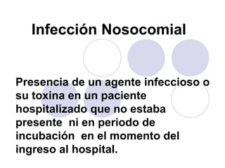 Infección Nosocomial


Presencia de un agente infeccioso o
su toxina en un paciente
hospitalizado que no estaba
presente ni en periodo de
incubación en el momento del
ingreso al hospital.
 