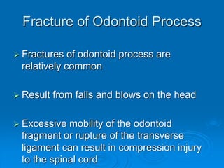 Fracture of Odontoid Process
 Fractures of odontoid process are
relatively common
 Result from falls and blows on the head
 Excessive mobility of the odontoid
fragment or rupture of the transverse
ligament can result in compression injury
to the spinal cord
 