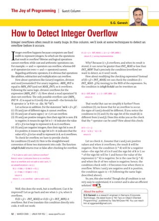 The Joy of Programming  |                             Guest Column 


                                                                                                              S.G. Ganesh



How to Detect Integer Overflow
Integer overflows often result in nasty bugs. In this column, we’ll look at some techniques to detect an 
overflow before it occurs.



I
    nteger overflow happens because computers use fixed                   if ( ((i + j) >  INT_MAX) || ((i + j) < INT_MIN) )
    width to represent integers. So which are the operations                   return 0; // wrong implementation
    that result in overflow? Bitwise and logical operations
cannot overflow, while cast and arithmetic operations can.                    Why? Because (i + j) overflows, and when its result is
For example, ++ and += operators can overflow, whereas &&                 stored, it can never be greater than INT_MAX or less than
or & operators (or even << and >> operators) cannot.                      INT_MIN! That’s precisely the condition (overflow) we
     Regarding arithmetic operators, it is obvious that operations        want to detect, so it won’t work.
like addition, subtraction and multiplication can overflow.                   How about modifying the checking expression? Instead
     How about operations like (unary) negation, division                 of ((i + j) > INT_MAX), we can check the condition (i >
and mod (remainder)? For unary negation, -MIN_INT is                      INT_MAX - j) by moving j to the RHS of the expression. So,
equal to MIN_INT (and not MAX_INT), so it overflows.                      the condition in isSafeToAdd can be rewritten as:
Following the same logic, division overflows for the
expression (MIN_INT / -1). How about a mod operation? It                  if( (i > INT_MAX - j) || (i < INT_MIN - j) )
does not overflow. The only possible overflow case (MIN_                         return 0;
INT % -1) is equal to 0 (verify this yourself—the formula for
% operator is “a % b = a - ((a / b) * b)”).                                   That works! But can we simplify it further? From
     Let us focus on addition. For the statement “int k = (i + j);”:      condition (2), we know that for an overflow to occur,
(1) If i and j are of different signs, it cannot overflow.                the signs of i and j should be different. If you notice the
(2) If i and j are of same signs (- or +), it can overflow.               conditions in (3) and (4), the sign bit of the result (k) is
(3) If i and j are positive integers, then their sign bit is zero. If k   different from (i and j). Does this strike you as the check
     is negative, it means its sign bit is 1—it indicates the value       that the ^ operator can be used? How about this check:
     of (i + j) is too large to represent in k, so it overflows.
(4) If i and j are negative integers, then their sign bit is one. If      int k = (i + j); 
     k is positive, it means its sign bit is 0—it indicates that the      if( ((i ^ k) & (j ^ k)) < 0)
     value of (i + j) is too small to represent in k, so it overflows.        return 0;
     To check for overflow, we have to provide checks
for conditions (3) and (4). Here is the straightforward                       Let us check it. Assume that i and j are positive
conversion of these two statements into code. The function                values and when it overflows, the result k will be
isSafeToAdd returns true or false after checking for overflow.            negative. Now the condition (i ^ k) will be a negative
                                                                          value—the sign bit of i is 0 and the sign bit of k is 1; so
 /* Is it safe to add i and j without overflow?                           ^ of the sign bit will be 1 and hence the value of the
Return value 1 indicates there is no overflow;                            expression (i ^ k) is negative. So is the case for (j ^ k)
else it is overflow and not safe to add i and j */                        and when the & of two values is negative; hence, the
int isSafeToAdd(int i, int j) {                                           condition check with < 0 becomes true when there is
   if( (i < 0 && j < 0) && k >=0) ||                                      overflow. When i and j are negative and k is positive,
       (i > 0 && j > 0) && k <=0) )                                       the condition again is < 0 ( following the same logic
       return 0;                                                          described above).
   return 1; // no overflow - safe to add i and j                             So, yes, this also works! Though the if condition is not
}                                                                         very easy to understand, it is correct and is also an efficient
                                                                          solution!
   Well, this does the work, but is inefficient. Can it be
improved? Let us go back and see what i + j is, when it                      About the author:
overflows.                                                                  S G Ganesh is a research engineer in Siemens (Corporate
                                                                            Technology). His latest book is “60 Tips on Object Oriented
   If ((i + j) > INT_MAX) or if ((i + j) < INT_MIN), it
                                                                            Programming”, published by Tata McGraw-Hill. You can reach
overflows. But if we translate this condition directly into                 him at sgganesh@gmail.com.
code, it will not work:

12  |  March 2009 | LINUX For YoU | www.openITis.com
 