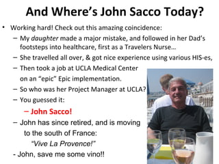 And Where’s John Sacco Today?
• Working hard! Check out this amazing coincidence:
– My daughter made a major mistake, and followed in her Dad’s
footsteps into healthcare, first as a Travelers Nurse…
– She travelled all over, & got nice experience using various HIS-es,
– Then took a job at UCLA Medical Center
on an “epic” Epic implementation.
– So who was her Project Manager at UCLA?
– You guessed it:
– John Sacco!
– John has since retired, and is moving
to the south of France:
“Vive La Provence!”
- John, save me some vino!!
 