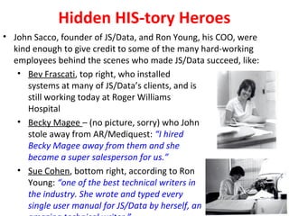 Hidden HIS-tory Heroes
• John Sacco, founder of JS/Data, and Ron Young, his COO, were
kind enough to give credit to some of the many hard-working
employees behind the scenes who made JS/Data succeed, like:
• Bev Frascati, top right, who installed
systems at many of JS/Data’s clients, and is
still working today at Roger Williams
Hospital
• Becky Magee – (no picture, sorry) who John
stole away from AR/Mediquest: “I hired
Becky Magee away from them and she
became a super salesperson for us.”
• Sue Cohen, bottom right, according to Ron
Young: “one of the best technical writers in
the industry. She wrote and typed every
single user manual for JS/Data by herself, an
 